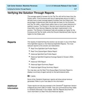 Page 79  Call Center Solution: Maximize Revenues CentreVu® Advocate Release 8 User Guide
Verifying the Solution Through Reports3-7
Verifying the Solution Through Reports3
The average speed of answer for the Top Ten skill will be lower than the 
Orders skills. If the Exclusive skill has an appropriate amount of staff, it 
will also have a lower average speed of answer than the Orders skill. The 
percentage of abandoned calls should also be lower for the Exclusive 
and Top Ten skills, unless these callers have a...