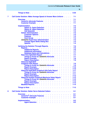 Page 9   CentreVu® Advocate Release 8 User Guide
ix
Things to Note   .    .    .    .    .    .    .    .    .    .    .    .    .    .    .    .    .    .    .   6-30
7 Call Center Solution: Make Average Speed of Answer More Uniform   .   .   .   .    7-1
Overview  .    .    .    .    .    .    .    .    .    .    .    .    .    .    .    .    .    .    .    .    .   7-1
CentreVu Advocate Features  .    .    .    .    .    .    .    .    .    .    .    .    .   7-1
Customer Example   .    .    .    .    ....