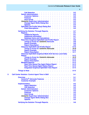 Page 10   CentreVu® Advocate Release 8 User Guide
x
Call Selection     .    .    .    .    .    .    .    .    .    .    .    .    .    .    .    .   8-2
Switch Administration   .    .    .    .    .    .    .    .    .    .    .    .    .    .    .   8-2
Customer Options  .    .    .    .    .    .    .    .    .    .    .    .    .    .    .   8-2
Features    .    .    .    .    .    .    .    .    .    .    .    .    .    .    .    .    .    .   8-3
Hunt Group    .    .    .    .    .    .    .    .    ....