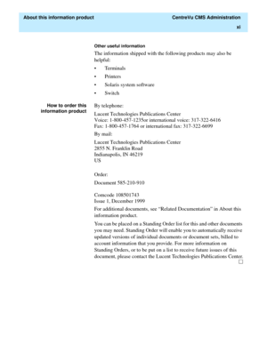 Page 11  About this information product  CentreVu CMS Administration
xi
Other useful information
The information shipped with the following products may also be 
helpful:
• Terminals 
•Printers 
• Solaris system software
•Switch
How to order this
information productBy telephone:
Lucent Technologies Publications Center
Voice: 1-800-457-1235or international voice: 317-322-6416
Fax: 1-800-457-1764 or international fax: 317-322-6699
By mail:
Lucent Technologies Publications Center
2855 N. Franklin Road...