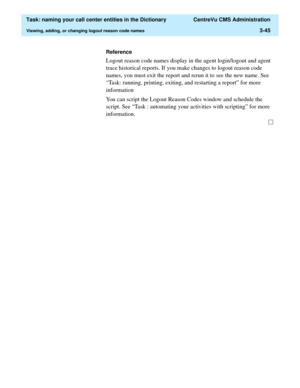 Page 101  Task: naming your call center entities in the Dictionary  CentreVu CMS Administration
Viewing, adding, or changing logout reason code names3-45
Reference
Logout reason code names display in the agent login/logout and agent 
trace historical reports. If you make changes to logout reason code 
names, you must exit the report and rerun it to see the new name. See 
“Task: running, printing, exiting, and restarting a report” for more 
information
You can script the Logout Reason Codes window and schedule...