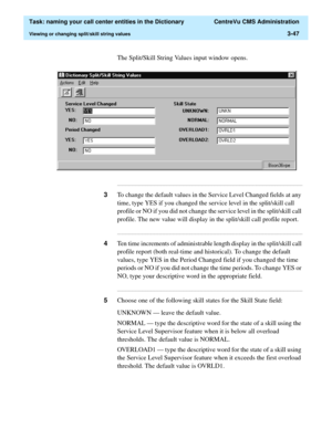 Page 103  Task: naming your call center entities in the Dictionary  CentreVu CMS Administration
Viewing or changing split/skill string values3-47
The Split/Skill String Values input window opens.
...........................................................................................................................................................................
3To change the default values in the Service Level Changed fields at any 
time, type YES if you changed the service level in the split/skill call...