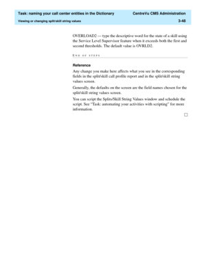 Page 104  Task: naming your call center entities in the Dictionary  CentreVu CMS Administration
Viewing or changing split/skill string values3-48
OVERLOAD2 — type the descriptive word for the state of a skill using 
the Service Level Supervisor feature when it exceeds both the first and 
second thresholds. The default value is OVRLD2.
END OF...