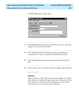 Page 106  Task: naming your call center entities in the Dictionary  CentreVu CMS Administration
Viewing, adding, deleting, or changing split/skill names3-50
The Splits/Skills input window opens.
...........................................................................................................................................................................
3In the Split/Skill name field, type the name that you want to add, delete, 
change, or view for this split or skill....