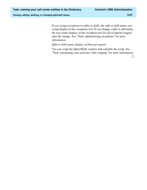 Page 107  Task: naming your call center entities in the Dictionary  CentreVu CMS Administration
Viewing, adding, deleting, or changing split/skill names3-51
If you assign exceptions to splits or skills, the split or skill names you 
assign display in the exceptions text. If you change a split or skill name, 
the new name displays in the exception text for all exceptions logged 
after the change. See “Task: administering exceptions” for more 
information.
Split or skill names display on Forecast reports.
You can...