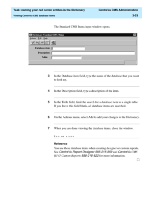 Page 109  Task: naming your call center entities in the Dictionary  CentreVu CMS Administration
Viewing CentreVu CMS database items3-53
The Standard CMS Items input window opens.
...........................................................................................................................................................................
3In the Database item field, type the name of the database that you want 
to look up....