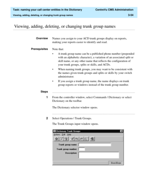 Page 110  Task: naming your call center entities in the Dictionary  CentreVu CMS Administration
Viewing, adding, deleting, or changing trunk group names3-54
............................................................................................................................................................................................................................................................ Viewing, adding, deleting, or changing trunk group names
OverviewNames you assign to your ACD trunk groups...