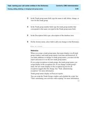 Page 111  Task: naming your call center entities in the Dictionary  CentreVu CMS Administration
Viewing, adding, deleting, or changing trunk group names3-55
...........................................................................................................................................................................
3In the Trunk group name field, type the name to add, delete, change, or 
view for this trunk group....