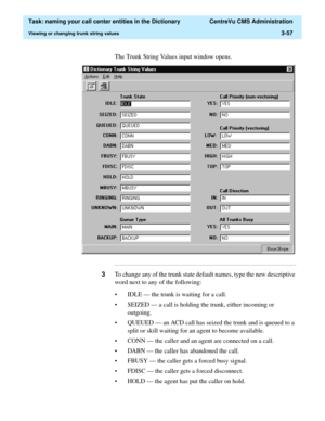 Page 113  Task: naming your call center entities in the Dictionary  CentreVu CMS Administration
Viewing or changing trunk string values3-57
The Trunk String Values input window opens.
...........................................................................................................................................................................
3To change any of the trunk state default names, type the new descriptive 
word next to any of the following:
• IDLE — the trunk is waiting for a call.
• SEIZED...