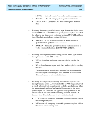 Page 114  Task: naming your call center entities in the Dictionary  CentreVu CMS Administration
Viewing or changing trunk string values3-58
• MBUSY — the trunk is out of service for maintenance purposes.
• RINGING — the call is ringing at an agents voice terminal.
• UNKNOWN — 
CentreVu CMS does not recognize the trunk 
state.
...........................................................................................................................................................................
4To change the...