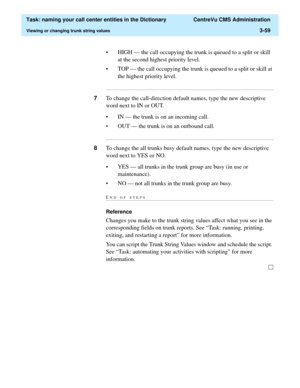 Page 115  Task: naming your call center entities in the Dictionary  CentreVu CMS Administration
Viewing or changing trunk string values3-59
• HIGH — the call occupying the trunk is queued to a split or skill 
at the second highest priority level.
• TOP — the call occupying the trunk is queued to a split or skill at 
the highest priority level....