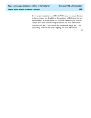 Page 118  Task: naming your call center entities in the Dictionary  CentreVu CMS Administration
Viewing, adding, deleting, or changing VDN names3-62
If you assign exceptions to a VDN, the VDN name you assign displays 
in the exceptions text. In addition, if you change a VDN name, the new 
name displays in the exception text for all exceptions logged after the 
change. See “Task: administering exceptions” for more information.
You can script the VDNs window and schedule the script. See “Task: 
automating your...