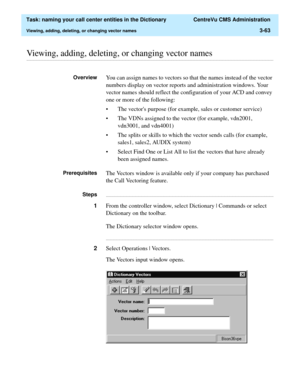 Page 119  Task: naming your call center entities in the Dictionary  CentreVu CMS Administration
Viewing, adding, deleting, or changing vector names3-63
............................................................................................................................................................................................................................................................Viewing, adding, deleting, or changing vector names
OverviewYou can assign names to vectors so that the names...