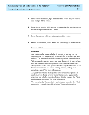 Page 120  Task: naming your call center entities in the Dictionary  CentreVu CMS Administration
Viewing, adding, deleting, or changing vector names3-64
...........................................................................................................................................................................
3In the Vector name field, type the name of the vector that you want to 
add, change, delete, or find....