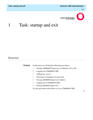 Page 13  Task: startup and exit  CentreVu CMS Administration
1-1
1 Task: startup and exit
............................................................................................................................................................................................................................................................Overview
PurposeIn this task you will find the following procedures:
• Starting 
CentreVu® Supervisor on Windows 98 or NT
• Logging into 
CentreVu CMS
• Adding new servers
•...