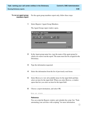 Page 124  Task: naming your call center entities in the Dictionary  CentreVu CMS Administration
Running Dictionary reports3-68
To run an agent group
members reportFor the agent group members report only, follow these steps:
...........................................................................................................................................................................
1Select Reports | Agent Group Members.
The Agent Groups input window opens....