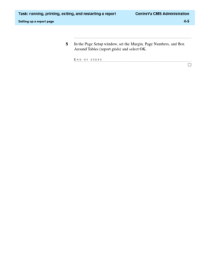 Page 129  Task: running, printing, exiting, and restarting a report  CentreVu CMS Administration
Setting up a report page4-5
...........................................................................................................................................................................
5In the Page Setup window, set the Margin, Page Numbers, and Box 
Around Tables (report grids) and select OK.
END OF...