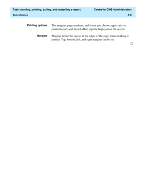 Page 132  Task: running, printing, exiting, and restarting a report  CentreVu CMS Administration
Task reference4-8
Printing optionsThe margins, page numbers, and boxes you choose apply only to 
printed reports and do not affect reports displayed on the screen. 
MarginsMargins define the spaces at the edges of the page where nothing is 
printed. Top, bottom, left, and right margins can be set. 