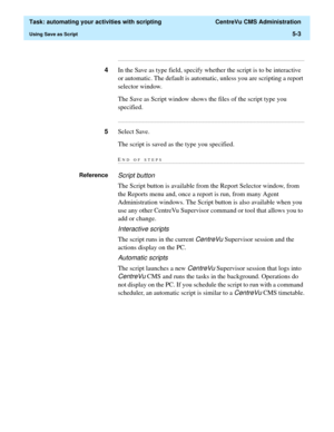 Page 135  Task: automating your activities with scripting  CentreVu CMS Administration
Using Save as Script5-3
...........................................................................................................................................................................
4In the Save as type field, specify whether the script is to be interactive 
or automatic. The default is automatic, unless you are scripting a report 
selector window.
The Save as Script window shows the files of the script type you...