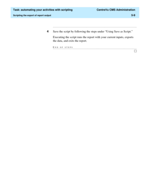 Page 141  Task: automating your activities with scripting  CentreVu CMS Administration
Scripting the export of report output5-9
...........................................................................................................................................................................
4Save the script by following the steps under “Using Save as Script.”
Executing the script runs the report with your current inputs, exports 
the data, and exits the report.
END OF...