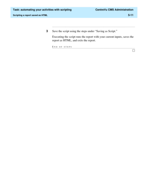 Page 143  Task: automating your activities with scripting  CentreVu CMS Administration
Scripting a report saved as HTML5-11
...........................................................................................................................................................................
3Save the script using the steps under “Saving as Script.”
Executing the script runs the report with your current inputs, saves the 
report as HTML, and exits the report.
END OF...