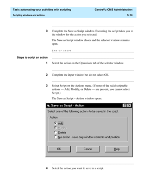 Page 145  Task: automating your activities with scripting  CentreVu CMS Administration
Scripting windows and actions5-13
...........................................................................................................................................................................
3Complete the Save as Script window. Executing the script takes you to 
the window for the action you selected.
The Save as Script window closes and the selector window remains 
open.
END OF...