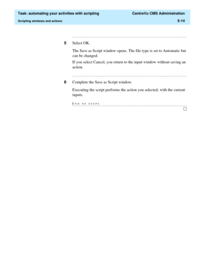 Page 146  Task: automating your activities with scripting  CentreVu CMS Administration
Scripting windows and actions5-14
...........................................................................................................................................................................
5Select OK.
The Save as Script window opens. The file type is set to Automatic but 
can be changed.
If you select Cancel, you return to the input window without saving an 
action....