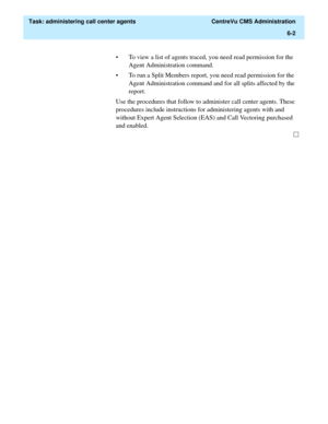Page 150  Task: administering call center agents  CentreVu CMS Administration
6-2
• To view a list of agents traced, you need read permission for the 
Agent Administration command. 
• To run a Split Members report, you need read permission for the  
Agent Administration command and for all splits affected by the 
report.
Use the procedures that follow to administer call center agents. These 
procedures include instructions for administering agents with and 
without Expert Agent Selection (EAS) and Call Vectoring...