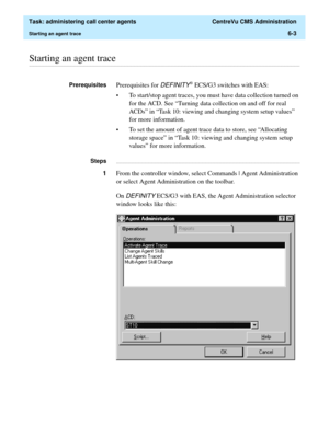 Page 151  Task: administering call center agents  CentreVu CMS Administration
Starting an agent trace6-3
............................................................................................................................................................................................................................................................Starting an agent trace
PrerequisitesPrerequisites for DEFINITY® ECS/G3 switches with EAS:
• To start/stop agent traces, you must have data collection turned on...