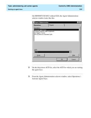 Page 152  Task: administering call center agents  CentreVu CMS Administration
Starting an agent trace6-4
On DEFINITY ECS/G3 without EAS, the Agent Administration 
selector window looks like this:
...........................................................................................................................................................................
2On the drop-down ACD list, select the ACD for which you are starting 
the agent trace....