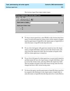 Page 153  Task: administering call center agents  CentreVu CMS Administration
Starting an agent trace6-5
The Activate Agent Trace input window opens.
...........................................................................................................................................................................
4To start or stop an agent trace, select Modify on the Actions drop-down 
menu. To choose the agents for whom a trace will be started or stopped, 
type the agent names or login IDs in the Agent...