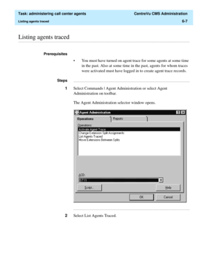 Page 155  Task: administering call center agents  CentreVu CMS Administration
Listing agents traced6-7
............................................................................................................................................................................................................................................................Listing agents traced
Prerequisites 
• You must have turned on agent trace for some agents at some time 
in the past. Also at some time in the past, agents for...