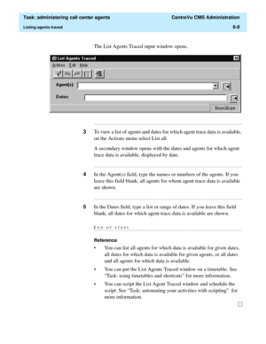 Page 156  Task: administering call center agents  CentreVu CMS Administration
Listing agents traced6-8
The List Agents Traced input window opens.
...........................................................................................................................................................................
3To view a list of agents and dates for which agent trace data is available, 
on the Actions menu select List all.
A secondary window opens with the dates and agents for which agent 
trace data is...