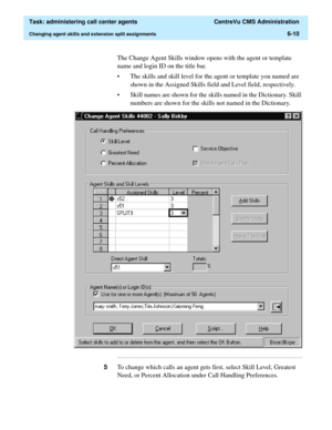 Page 158  Task: administering call center agents  CentreVu CMS Administration
Changing agent skills and extension split assignments6-10
The Change Agent Skills window opens with the agent or template 
name and login ID on the title bar.
• The skills and skill level for the agent or template you named are 
shown in the Assigned Skills field and Level field, respectively.
• Skill names are shown for the skills named in the Dictionary. Skill 
numbers are shown for the skills not named in the Dictionary....