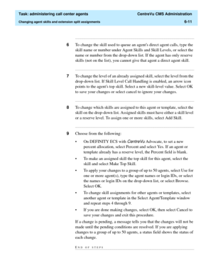 Page 159  Task: administering call center agents  CentreVu CMS Administration
Changing agent skills and extension split assignments6-11
...........................................................................................................................................................................
6To change the skill used to queue an agents direct agent calls, type the 
skill name or number under Agent Skills and Skill Levels, or select the 
name or number from the drop-down list. If the agent has only...