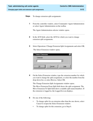 Page 160  Task: administering call center agents  CentreVu CMS Administration
Changing agent skills and extension split assignments6-12
StepsTo change extension split assignments:
...........................................................................................................................................................................
1From the controller window, select Commands | Agent Administration 
or select Agent Administration on the toolbar.
The Agent Administration selector window opens....