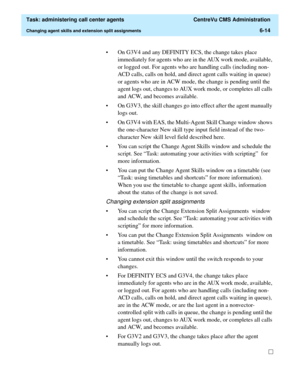 Page 162  Task: administering call center agents  CentreVu CMS Administration
Changing agent skills and extension split assignments6-14
• On G3V4 and any DEFINITY ECS, the change takes place 
immediately for agents who are in the AUX work mode, available, 
or logged out. For agents who are handling calls (including non-
ACD calls, calls on hold, and direct agent calls waiting in queue) 
or agents who are in ACW mode, the change is pending until the 
agent logs out, changes to AUX work mode, or completes all...