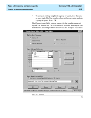 Page 164  Task: administering call center agents  CentreVu CMS Administration
Creating or applying an agent template6-16
• To apply an existing template to a group of agents, type the name 
or agent login ID of the template whose skills you want to apply to 
a group of agents. Select OK.
The Change Agent Skills window opens with the template name and 
login ID on the title bar. The skills and skill levels for the template you 
named in the preceding window are shown in the Assigned Skills field.
END OF...