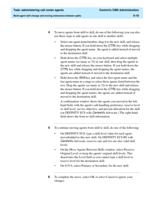 Page 166  Task: administering call center agents  CentreVu CMS Administration
Multi-agent skill change and moving extensions between splits6-18
...........................................................................................................................................................................
4To move agents from skill to skill, do one of the following (you can also 
use these steps to add agents in one skill to another skill):
• Select one agent name/number, drag it to the new skill, and...