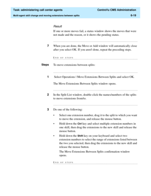 Page 167  Task: administering call center agents  CentreVu CMS Administration
Multi-agent skill change and moving extensions between splits6-19
Result
If one or more moves fail, a status window shows the moves that were 
not made and the reason, or it shows the pending status.
...........................................................................................................................................................................
7When you are done, the Move or Add window will automatically close...