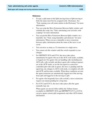 Page 168  Task: administering call center agents  CentreVu CMS Administration
Multi-agent skill change and moving extensions between splits6-20
Reference
• To type a split name in the Split moving from or Split moving to 
field, the name must first be assigned in the  Dictionary. See 
“Task: naming your call center entities in the Dictionary” for more 
information.
• You can script the Move Extensions Between Splits window and 
schedule the script. See “Task: automating your activities with 
scripting” for more...