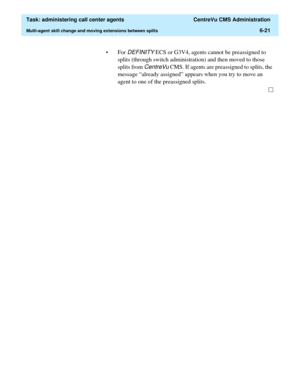 Page 169  Task: administering call center agents  CentreVu CMS Administration
Multi-agent skill change and moving extensions between splits6-21
• For DEFINITY ECS or G3V4, agents cannot be preassigned to 
splits (through switch administration) and then moved to those 
splits from 
CentreVu CMS. If agents are preassigned to splits, the 
message “already assigned” appears when you try to move an 
agent to one of the preassigned splits.  