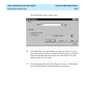 Page 171  Task: administering call center agents  CentreVu CMS Administration
Running a split members report6-23
The Split Members input window opens.
...........................................................................................................................................................................
3In the Splits field, type split numbers or names for which you want to 
run a report (these must first be assigned in the Dictionary,) or select the 
splits from the Splits pull-down menu. See...