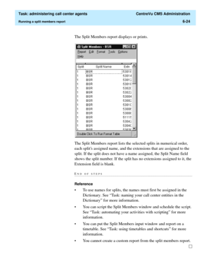 Page 172  Task: administering call center agents  CentreVu CMS Administration
Running a split members report6-24
The Split Members report displays or prints.
The Split Members report lists the selected splits in numerical order, 
each splits assigned name, and the extensions that are assigned to the 
split. If the split does not have a name assigned, the Split Name field 
shows the split number. If the split has no extensions assigned to it, the 
Extension field is blank. 
END OF...