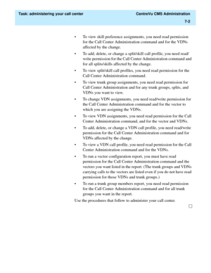 Page 174  Task: administering your call center  CentreVu CMS Administration
7-2
• To view skill preference assignments, you need read permission 
for the Call Center Administration command and for the VDNs 
affected by the change. 
• To add, delete, or change a split/skill call profile, you need read/
write permission for the Call Center Administration command and 
for all splits/skills affected by the change.
• To view split/skill call profiles, you need read permission for the 
Call Center Administration...