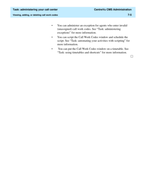 Page 177  Task: administering your call center  CentreVu CMS Administration
Viewing, adding, or deleting call work codes7-5
• You can administer an exception for agents who enter invalid 
(unassigned) call work codes. See “Task: administering 
exceptions” for more information. 
• You can script the Call Work Codes window and schedule the 
script. See “Task: automating your activities with scripting” for 
more information. 
•  You can put the Call Work Codes window on a timetable. See 
“Task: using timetables and...