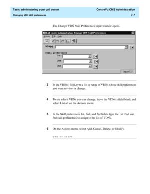 Page 179  Task: administering your call center  CentreVu CMS Administration
Changing VDN skill preferences7-7
The Change VDN Skill Preferences input window opens.
...........................................................................................................................................................................
3In the VDN(s) field, type a list or range of VDNs whose skill preferences 
you want to view or change....