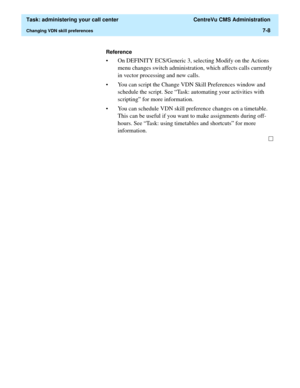 Page 180  Task: administering your call center  CentreVu CMS Administration
Changing VDN skill preferences7-8
Reference
• On DEFINITY ECS/Generic 3, selecting Modify on the Actions 
menu changes switch administration, which affects calls currently 
in vector processing and new calls. 
• You can script the Change VDN Skill Preferences window and 
schedule the script. See “Task: automating your activities with 
scripting” for more information. 
• You can schedule VDN skill preference changes on a timetable. 
This...