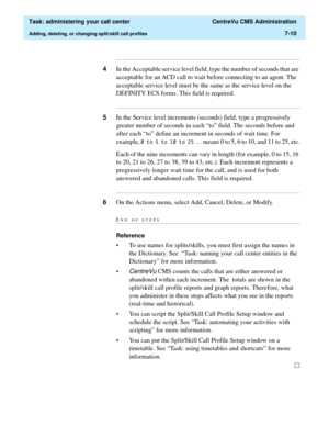 Page 182  Task: administering your call center  CentreVu CMS Administration
Adding, deleting, or changing split/skill call profiles7-10
...........................................................................................................................................................................
4In the Acceptable service level field, type the number of seconds that are 
acceptable for an ACD call to wait before connecting to an agent. The 
acceptable service level must be the same as the service...