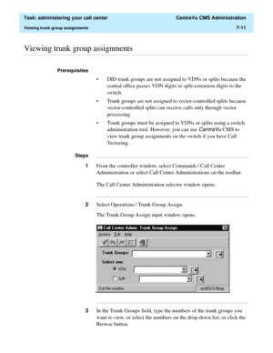 Page 183  Task: administering your call center  CentreVu CMS Administration
Viewing trunk group assignments7-11
............................................................................................................................................................................................................................................................Viewing trunk group assignments
Prerequisites 
• DID trunk groups are not assigned to VDNs or splits because the 
central office passes VDN digits or...